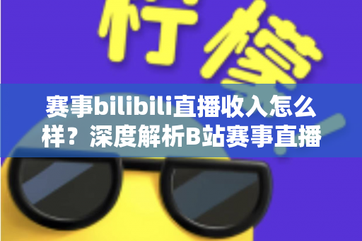 赛事bilibili直播收入怎么样?深度解析B站赛事直播的真实收益与赚钱潜力 赛事bilibili直播收入怎么样?深度解析B站赛事直播的真实收益与赚钱潜力
