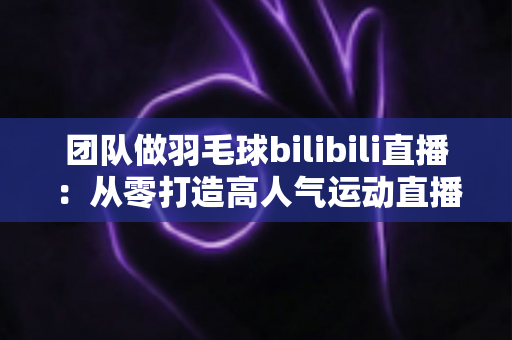 团队做羽毛球bilibili直播：从零打造高人气运动直播间的实战指南