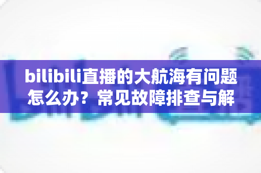 bilibili直播的大航海有问题怎么办？常见故障排查与解决方法全攻略