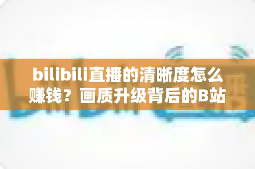 bilibili直播的清晰度怎么赚钱?画质升级背后的B站直播变现全攻略 bilibili直播的清晰度怎么赚钱?画质升级背后的B站直播变现全攻略