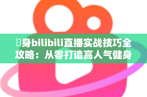 偩身bilibili直播实战技巧全攻略：从零打造高人气健身直播间的完整指南