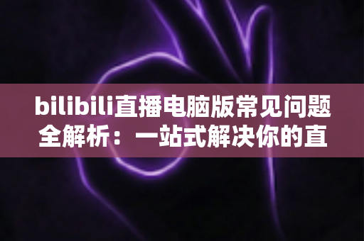 bilibili直播电脑版常见问题全解析：一站式解决你的直播困扰