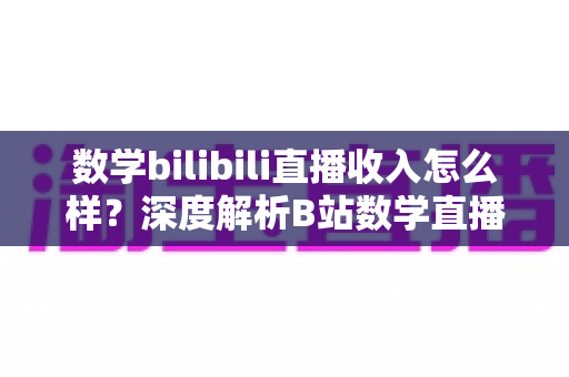 数学bilibili直播收入怎么样？深度解析B站数学直播的赚钱潜力与变现路径
