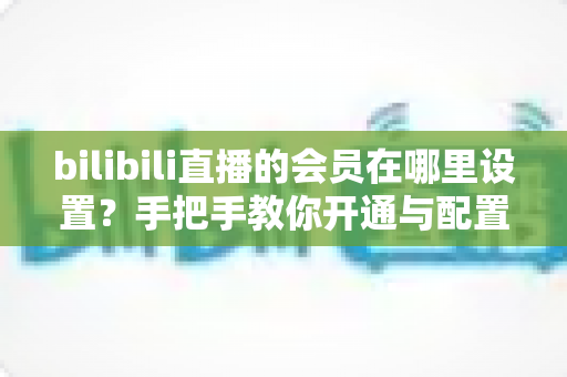 bilibili直播的会员在哪里设置?手把手教你开通与配置B站直播大航海会员功能全攻略 bilibili直播的会员在哪里设置?手把手教你开通与配置B站直播大航海会员功能全攻略