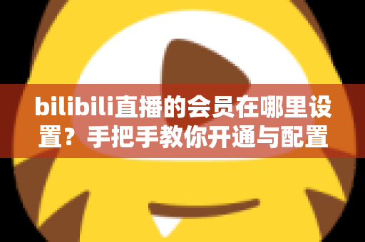 bilibili直播的会员在哪里设置？手把手教你开通与配置B站直播大航海会员功能全攻略