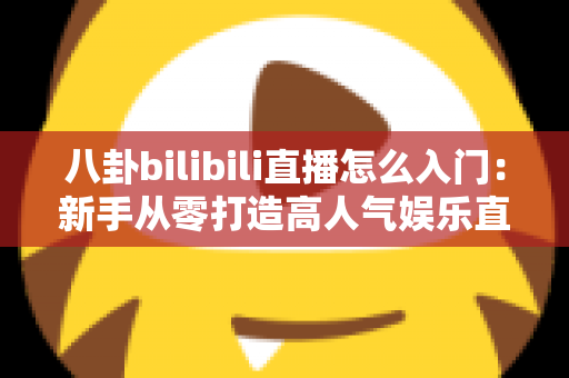 八卦bilibili直播怎么入门：新手从零打造高人气娱乐直播间的完整指南