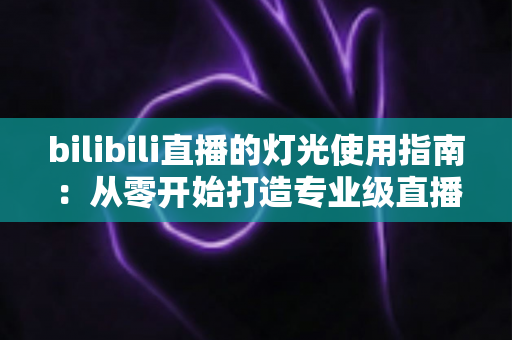 bilibili直播的灯光使用指南：从零开始打造专业级直播间光效的完整攻略