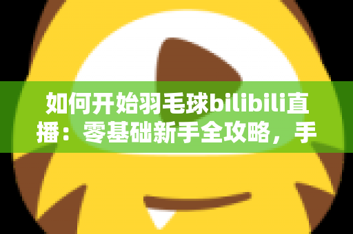 如何开始羽毛球bilibili直播：零基础新手全攻略，手把手教你快速开播涨粉