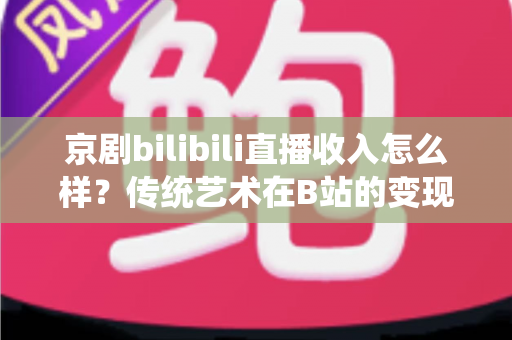 京剧bilibili直播收入怎么样？传统艺术在B站的变现现状与前景全解析