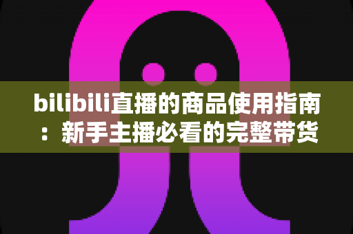 bilibili直播的商品使用指南:新手主播必看的完整带货运营教程 bilibili直播的商品使用指南:新手主播必看的完整带货运营教程
