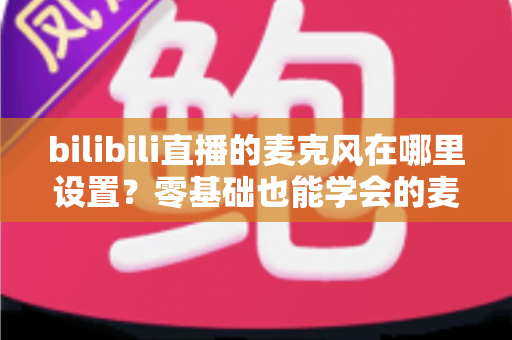 bilibili直播的麦克风在哪里设置?零基础也能学会的麦克风配置与调音完全指南 bilibili直播的麦克风在哪里设置?零基础也能学会的麦克风配置与调音完全指南