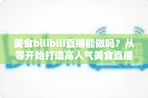 美食bilibili直播能做吗？从零开始打造高人气美食直播间的完整攻略