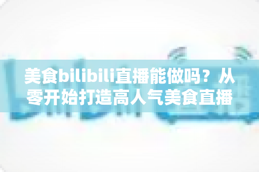 美食bilibili直播能做吗？从零开始打造高人气美食直播间的完整攻略