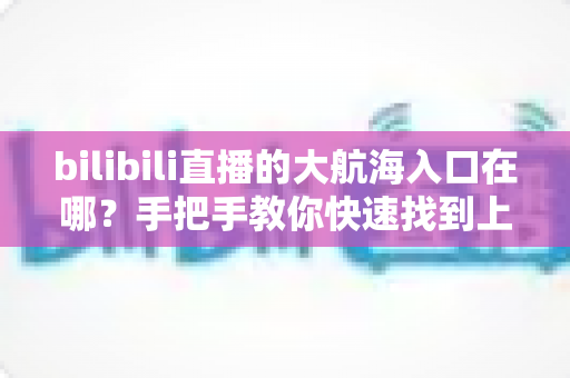 bilibili直播的大航海入口在哪？手把手教你快速找到上舰按钮并顺利开通舰长特权
