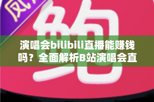 演唱会bilibili直播能赚钱吗?全面解析B站演唱会直播的盈利模式与变现实战指南 演唱会bilibili直播能赚钱吗?全面解析B站演唱会直播的盈利模式与变现实战指南