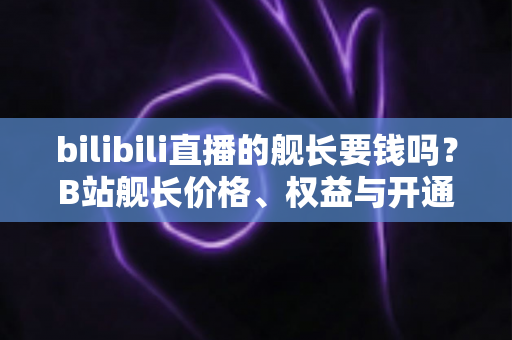 bilibili直播的舰长要钱吗？B站舰长价格、权益与开通避坑指南全解析