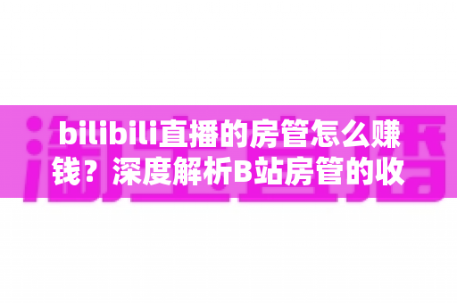 bilibili直播的房管怎么赚钱?深度解析B站房管的收入来源与变现路径 bilibili直播的房管怎么赚钱?深度解析B站房管的收入来源与变现路径