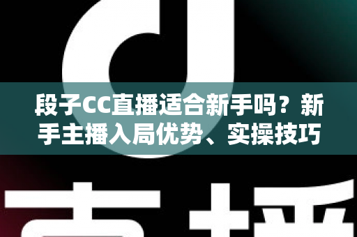 段子CC直播适合新手吗？新手主播入局优势、实操技巧与避坑指南一网打尽