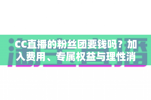 CC直播的粉丝团要钱吗？加入费用、专属权益与理性消费全攻略