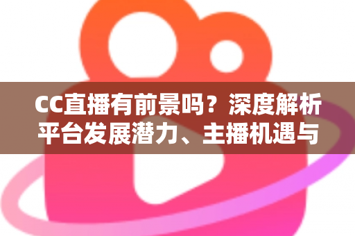 CC直播有前景吗？深度解析平台发展潜力、主播机遇与入局指南