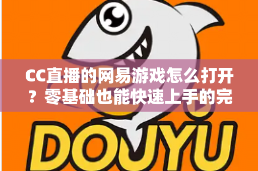 CC直播的网易游戏怎么打开？零基础也能快速上手的完整操作教程与实用技巧全攻略