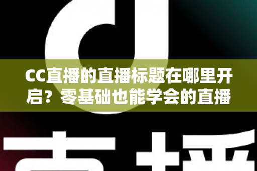 CC直播的直播标题在哪里开启？零基础也能学会的直播标题设置全流程指南与实用技巧分享