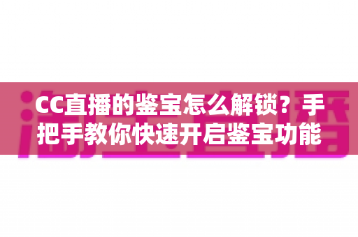 CC直播的鉴宝怎么解锁？手把手教你快速开启鉴宝功能的完整攻略