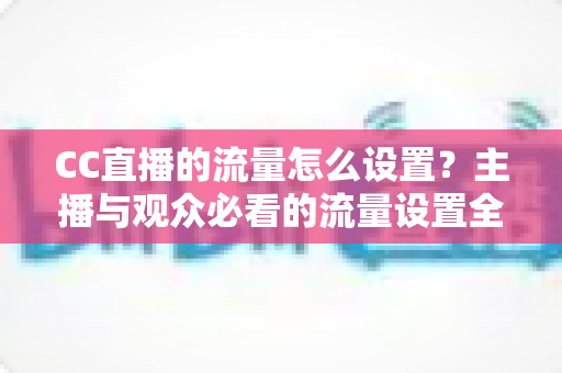 CC直播的流量怎么设置？主播与观众必看的流量设置全攻略与优化技巧