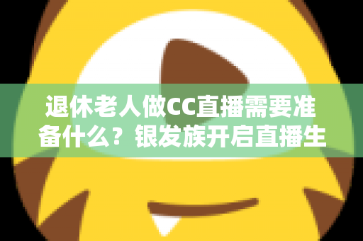 退休老人做CC直播需要准备什么？银发族开启直播生活的完整准备指南