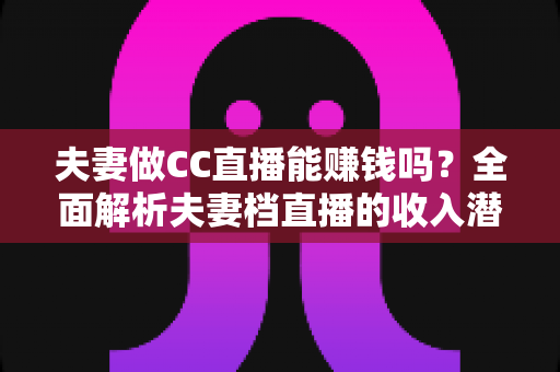 夫妻做CC直播能赚钱吗?全面解析夫妻档直播的收入潜力与实战指南 夫妻做CC直播能赚钱吗?全面解析夫妻档直播的收入潜力与实战指南