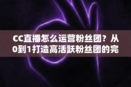 CC直播怎么运营粉丝团？从0到1打造高活跃粉丝团的完整实战指南