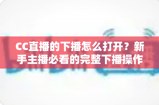 CC直播的下播怎么打开？新手主播必看的完整下播操作指南与常见问题详解