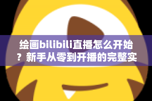 绘画bilibili直播怎么开始？新手从零到开播的完整实战指南
