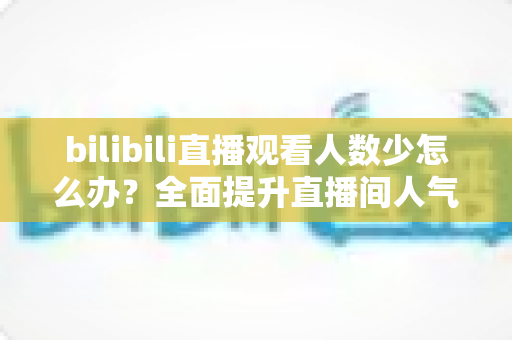 bilibili直播观看人数少怎么办?全面提升直播间人气与流量的完整攻略 bilibili直播观看人数少怎么办?全面提升直播间人气与流量的完整攻略