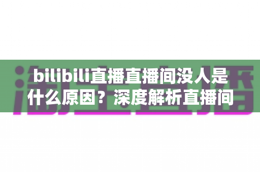 bilibili直播直播间没人是什么原因？深度解析直播间冷场根源与快速涨人气实战指南