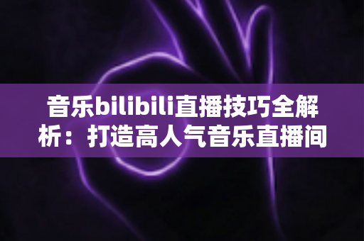 音乐bilibili直播技巧全解析：打造高人气音乐直播间从入门到精通