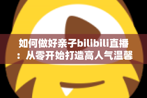 如何做好亲子bilibili直播：从零开始打造高人气温馨亲子直播间的实用全攻略