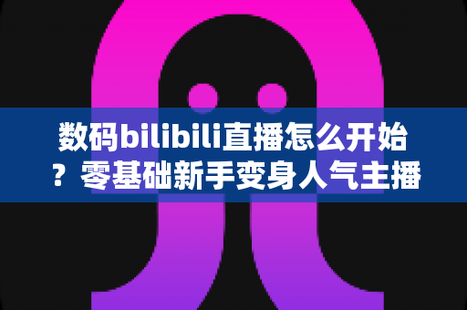 数码bilibili直播怎么开始？零基础新手变身人气主播的完整实战攻略