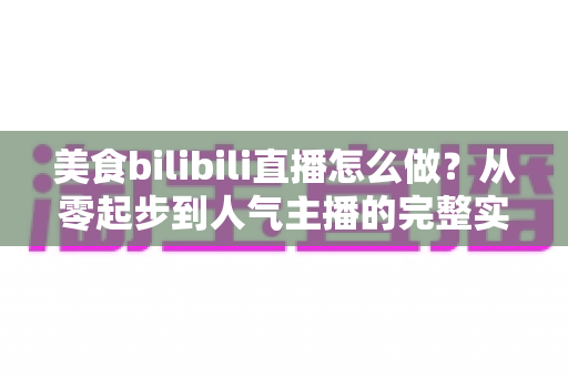 美食bilibili直播怎么做？从零起步到人气主播的完整实战指南