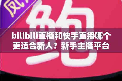 bilibili直播和快手直播哪个更适合新人？新手主播平台选择全攻略
