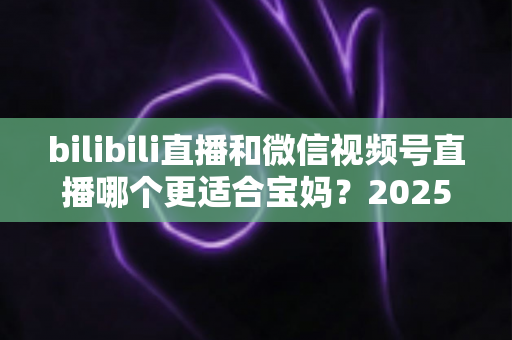bilibili直播和微信视频号直播哪个更适合宝妈?2025年宝妈直播创业平台选择全攻略 bilibili直播和微信视频号直播哪个更适合宝妈?2025年宝妈直播创业平台选择全攻略