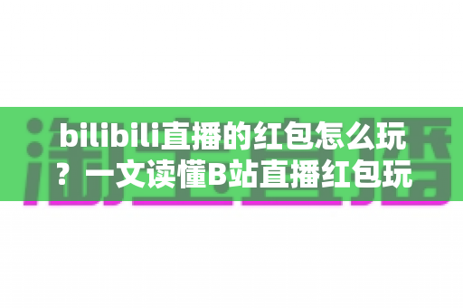 bilibili直播的红包怎么玩？一文读懂B站直播红包玩法，抢红包、发红包技巧全解析