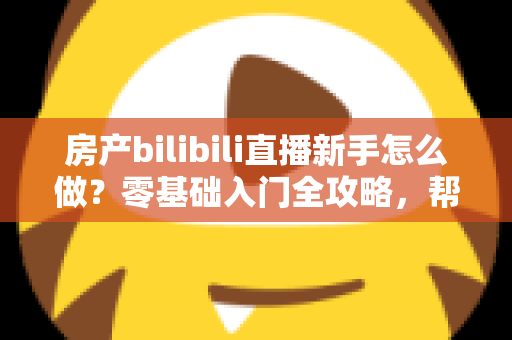 房产bilibili直播新手怎么做？零基础入门全攻略，帮你快速起号获客