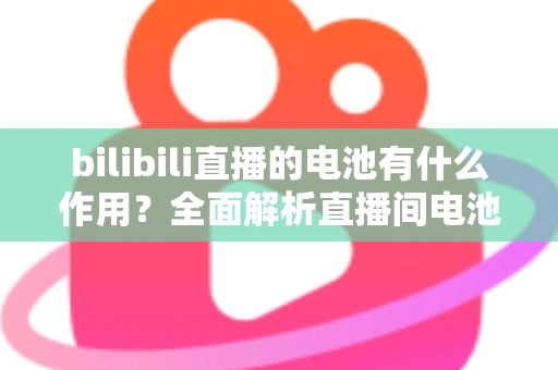 bilibili直播的电池有什么作用？全面解析直播间电池的功能、获取方式与使用技巧