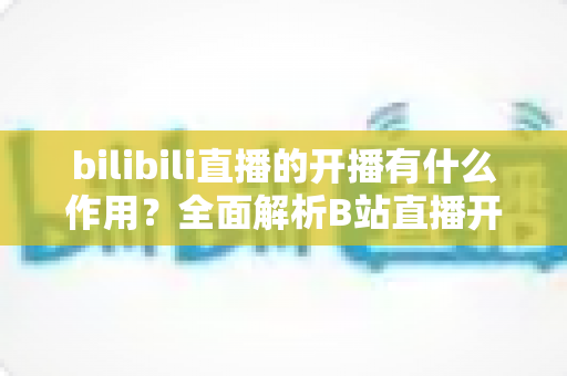 bilibili直播的开播有什么作用？全面解析B站直播开播的核心价值与运营优势