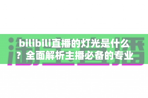 bilibili直播的灯光是什么？全面解析主播必备的专业布光方案与选购指南