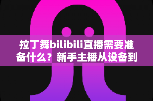 拉丁舞bilibili直播需要准备什么?新手主播从设备到内容的一站式开播全攻略 拉丁舞bilibili直播需要准备什么?新手主播从设备到内容的一站式开播全攻略