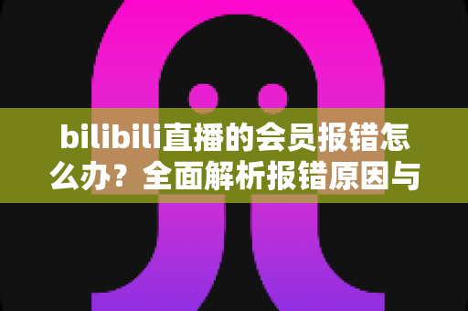bilibili直播的会员报错怎么办？全面解析报错原因与高效解决攻略