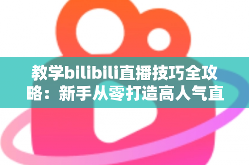 教学bilibili直播技巧全攻略：新手从零打造高人气直播间的实战指南