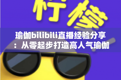 瑜伽bilibili直播经验分享：从零起步打造高人气瑜伽直播间的全流程实战指南